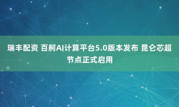 瑞丰配资 百舸AI计算平台5.0版本发布 昆仑芯超节点正式启用