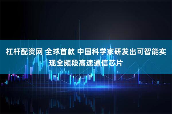 杠杆配资网 全球首款 中国科学家研发出可智能实现全频段高速通信芯片