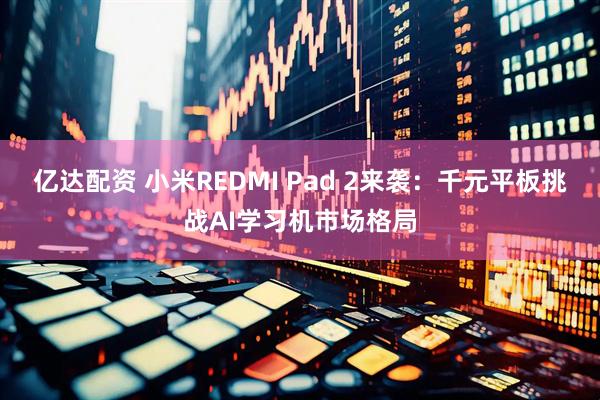 亿达配资 小米REDMI Pad 2来袭：千元平板挑战AI学习机市场格局