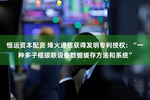 恒运资本配资 烽火通信获得发明专利授权：“一种多子框级联设备数据缓存方法和系统”