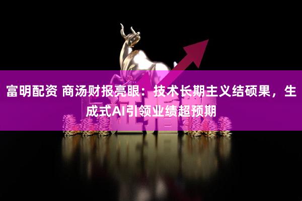 富明配资 商汤财报亮眼：技术长期主义结硕果，生成式AI引领业绩超预期