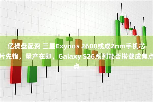 亿操盘配资 三星Exynos 2600或成2nm手机芯片先锋，量产在即，Galaxy S26系列能否搭载成焦点