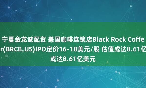 宁夏金龙诚配资 美国咖啡连锁店Black Rock Coffee Bar(BRCB.US)IPO定价16-18美元/股 估值或达8.61亿美元