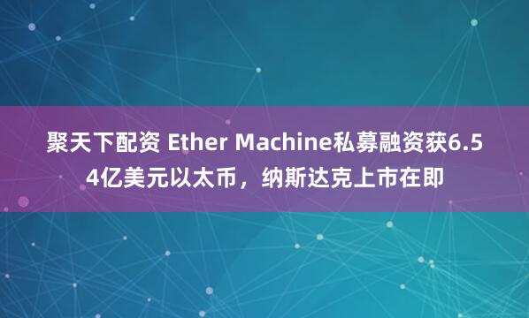 聚天下配资 Ether Machine私募融资获6.54亿美元以太币，纳斯达克上市在即