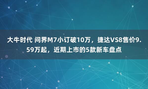大牛时代 问界M7小订破10万，捷达VS8售价9.59万起，近期上市的5款新车盘点