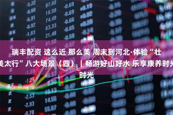 瑞丰配资 这么近 那么美 周末到河北·体验“壮美太行”八大场景（四）｜畅游好山好水 乐享康养时光