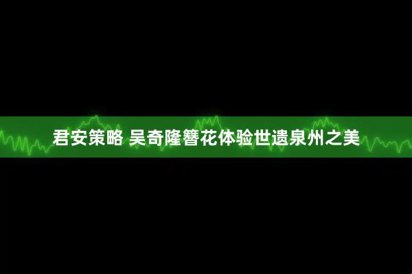 君安策略 吴奇隆簪花体验世遗泉州之美