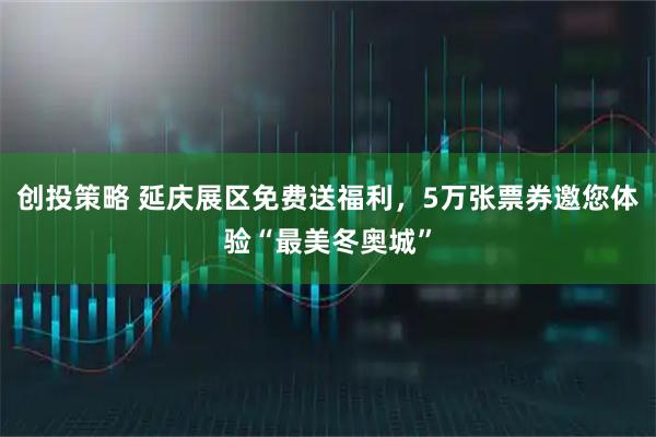创投策略 延庆展区免费送福利，5万张票券邀您体验“最美冬奥城”
