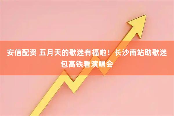 安信配资 五月天的歌迷有福啦！长沙南站助歌迷包高铁看演唱会