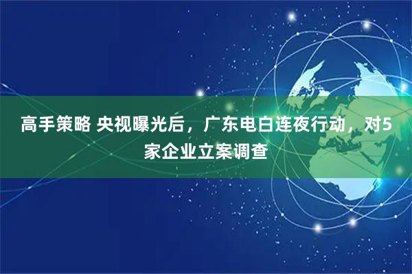 高手策略 央视曝光后，广东电白连夜行动，对5家企业立案调查