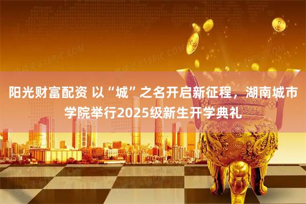 阳光财富配资 以“城”之名开启新征程，湖南城市学院举行2025级新生开学典礼