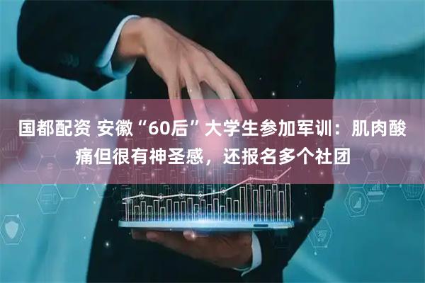 国都配资 安徽“60后”大学生参加军训：肌肉酸痛但很有神圣感，还报名多个社团