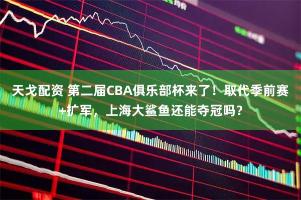 天戈配资 第二届CBA俱乐部杯来了！取代季前赛+扩军，上海大鲨鱼还能夺冠吗？