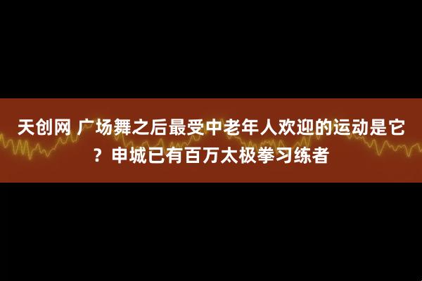 天创网 广场舞之后最受中老年人欢迎的运动是它？申城已有百万太极拳习练者