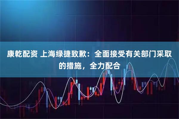 康乾配资 上海绿捷致歉：全面接受有关部门采取的措施，全力配合