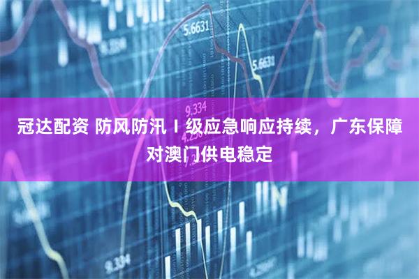 冠达配资 防风防汛Ⅰ级应急响应持续，广东保障对澳门供电稳定