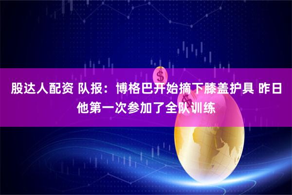 股达人配资 队报：博格巴开始摘下膝盖护具 昨日他第一次参加了全队训练