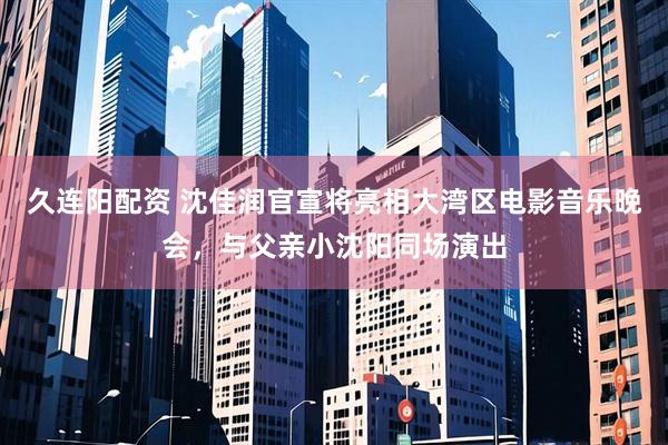 久连阳配资 沈佳润官宣将亮相大湾区电影音乐晚会，与父亲小沈阳同场演出