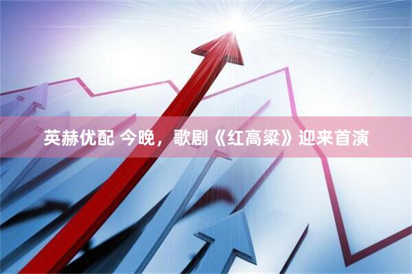 英赫优配 今晚，歌剧《红高粱》迎来首演