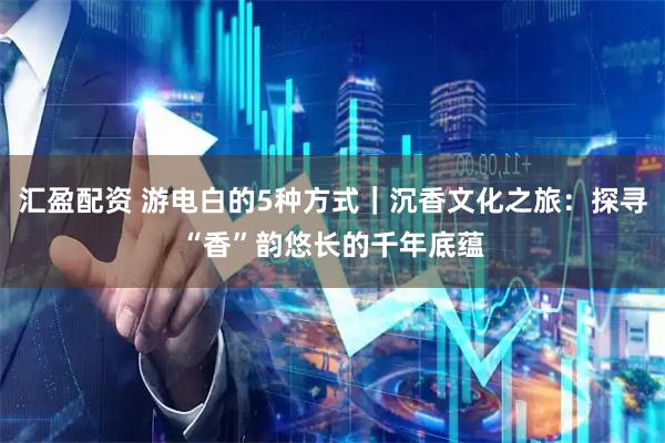 汇盈配资 游电白的5种方式｜沉香文化之旅：探寻“香”韵悠长的千年底蕴