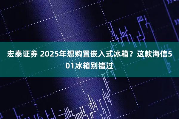 宏泰证券 2025年想购置嵌入式冰箱？这款海信501冰箱别错过