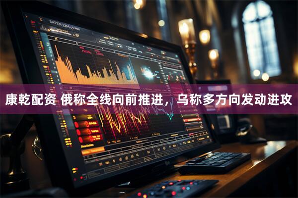 康乾配资 俄称全线向前推进，乌称多方向发动进攻