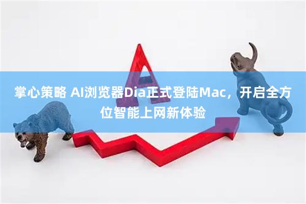 掌心策略 AI浏览器Dia正式登陆Mac，开启全方位智能上网新体验