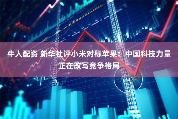 牛人配资 新华社评小米对标苹果：中国科技力量正在改写竞争格局
