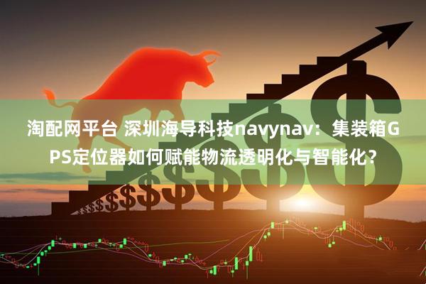 淘配网平台 深圳海导科技navynav：集装箱GPS定位器如何赋能物流透明化与智能化？