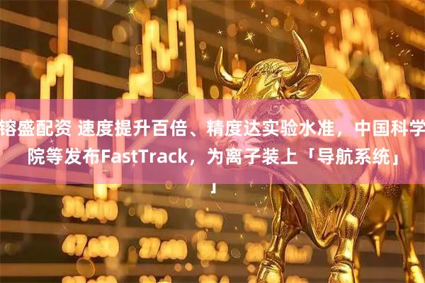 镕盛配资 速度提升百倍、精度达实验水准，中国科学院等发布FastTrack，为离子装上「导航系统」
