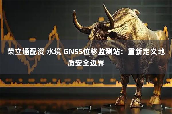 荣立通配资 水境 GNSS位移监测站：重新定义地质安全边界