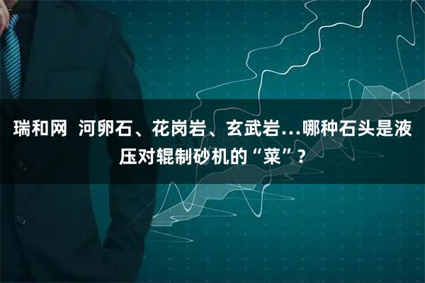 瑞和网  河卵石、花岗岩、玄武岩…哪种石头是液压对辊制砂机的“菜”？