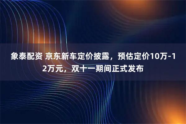 象泰配资 京东新车定价披露，预估定价10万-12万元，双十一期间正式发布