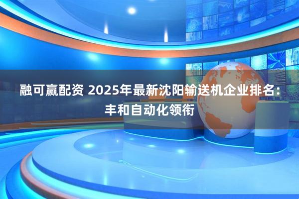 融可赢配资 2025年最新沈阳输送机企业排名：丰和自动化领衔