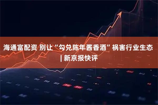 海通富配资 别让“勾兑陈年酱香酒”祸害行业生态 | 新京报快评