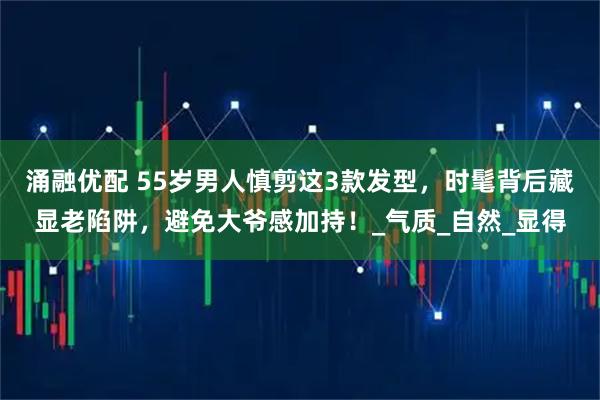 涌融优配 55岁男人慎剪这3款发型，时髦背后藏显老陷阱，避免大爷感加持！_气质_自然_显得