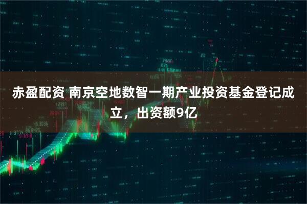 赤盈配资 南京空地数智一期产业投资基金登记成立，出资额9亿