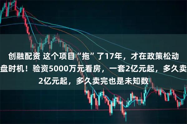创融配资 这个项目“拖”了17年，才在政策松动缝隙里找到开盘时机！验资5000万元看房，一套2亿元起，多久卖完也是未知数