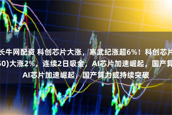 长牛网配资 科创芯片大涨，寒武纪涨超6%！科创芯片50ETF(588750)大涨2%，连续2日吸金，AI芯片加速崛起，国产算力或持续突破