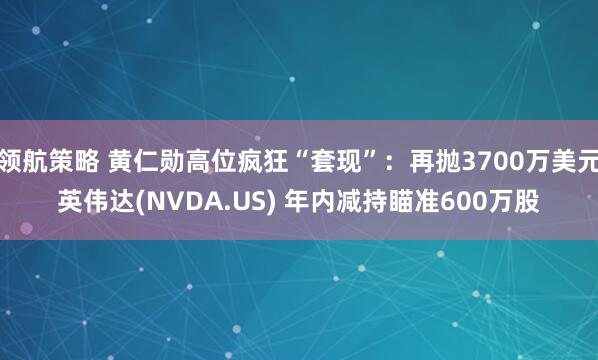 领航策略 黄仁勋高位疯狂“套现”：再抛3700万美元英伟达(NVDA.US) 年内减持瞄准600万股