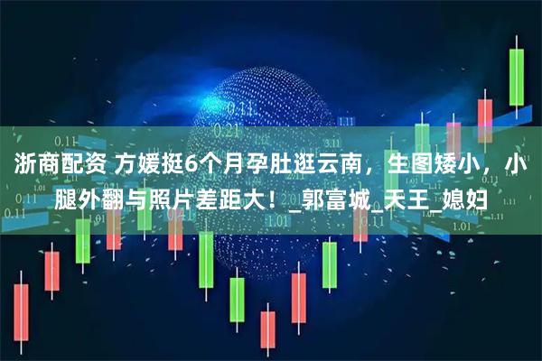 浙商配资 方媛挺6个月孕肚逛云南，生图矮小，小腿外翻与照片差距大！_郭富城_天王_媳妇