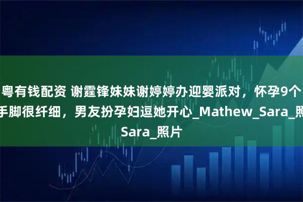 粤有钱配资 谢霆锋妹妹谢婷婷办迎婴派对，怀孕9个月手脚很纤细，男友扮孕妇逗她开心_Mathew_Sara_照片