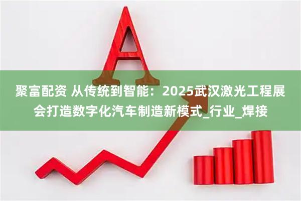 聚富配资 从传统到智能：2025武汉激光工程展会打造数字化汽车制造新模式_行业_焊接