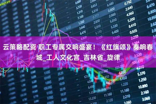 云策略配资 职工专属交响盛宴！《红旗颂》奏响春城_工人文化宫_吉林省_旋律