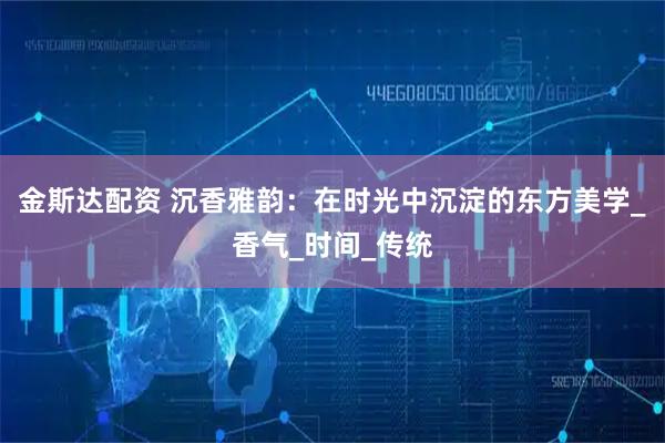 金斯达配资 沉香雅韵：在时光中沉淀的东方美学_香气_时间_传统