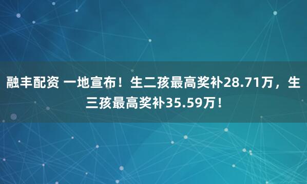 融丰配资 一地宣布！生二孩最高奖补28.71万，生三孩最高奖补35.59万！