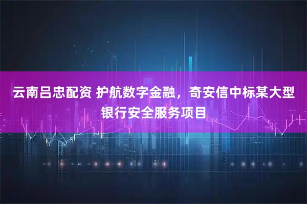 云南吕忠配资 护航数字金融，奇安信中标某大型银行安全服务项目