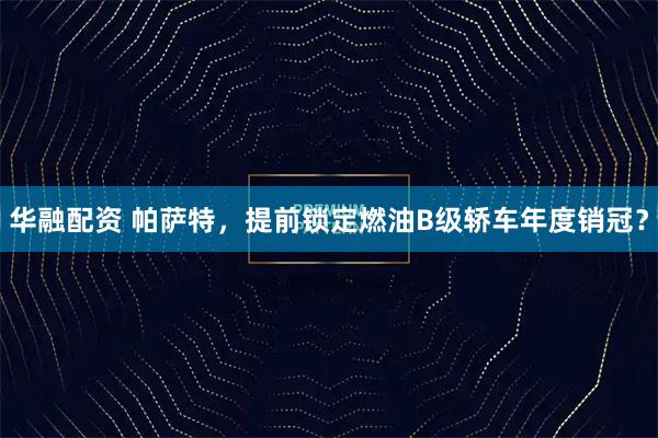 华融配资 帕萨特，提前锁定燃油B级轿车年度销冠？